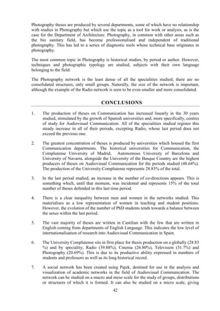 42
Photography theses are produced by several departments, some of which have no relationship
with studies in Photography but which use the topic as a tool for work or analysis, as is the
case for the Department of Architecture. Photography, in common with other areas such as
the bio sanitary field, has become professionalised and independent of traditional
photography. This has led to a series of diagnostic tools whose technical base originates in
photography.
The most common topic in Photography is historical studies, by period or author. However,
techniques and photographic typology are studied, subjects with their own language
belonging to the field.
The Photography network is the least dense of all the specialities studied; there are no
consolidated structures, only small groups. Naturally, the size of the network is important,
although the example of the Radio network is seen to be even smaller and more consolidated.
CONCLUSIONS
1. The production of theses on Communication has increased linearly in the 30 years
studied, stimulated by the growth of Spanish universities and, more specifically, centres
of study for Audiovisual Communication. All of the specialities studied register this
steady increase in all of their periods, excepting Radio, whose last period does not
exceed the previous one.
2. The greatest concentration of theses is produced by universities which housed the first
Communication departments. The historical universities for Communication, the
Complutense University of Madrid, Autonomous University of Barcelona and
University of Navarra, alongside the University of the Basque Country are the highest
producers of theses on Audiovisual Communication for the periods studied (48.64%).
The production of the University Complutense represents 28.83% of the total.
3. In the last period studied, an increase in the number of co-directions appears. This is
something which, until that moment, was incidental and represents 15% of the total
number of theses defended in this last time period.
4. There is a clear inequality between men and women in the networks studied. This
materialises as a low representation of women in teaching and student positions.
However, the evolution of the number of PhD students tends towards a balance between
the sexes within the last period.
5. The vast majority of theses are written in Castilian with the few that are written in
English coming from departments of English Language. This indicates the low level of
internationalisation of research into Audiovisual Communication in Spain.
6. The University Complutense sits in first place for thesis production on a globally (28.83
%) and by speciality; Radio (39.88%), Cinema (26.80%), Television (31.7%) and
Photography (20.69%). This is due to its productive ability expressed in numbers of
students and professors as well as its long historical record.
7. A social network has been created using Pajek, destined for use in the analysis and
visualization of academic networks in the field of Audiovisual Communication. The
network can be studied on a macro and meso scale for the study of groups, distributions
or structures of which it is formed. It can also be studied on a micro scale, giving
 