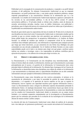 49
Publicidad será la encargada de la comunicación de productos y responde a un perfil laboral
existente, el del publicista. No obstante Comunicación Audiovisual ya que no responde
directamente a un perfil profesional claro, y este punto quizás introduzca polémica, aunque
responde principalmente a las características formales de la información que va a ser
comunicada. Los estudios de Comunicación Audiovisual empiezan a aparecer a principios de
los noventa en las universidades públicas. A día de hoy (2013) existen 35 centros
universitarios públicos y 10 privados donde se ofertan estos estudios, amén de decenas de
escuelas universitarias privadas, muchas veces en dobles titulaciones, con publicidad y
periodismo, pues la lógica del proceso de comunicación actual nos indica que el periodismo y
la publicidad son eminentemente audiovisuales.
Resulta de gran interés para los especialistas del área el estudio de 30 años de la evolución de
una disciplina tan transversal como Comunicación Audiovisual, es interesante estudiar qué ha
ocurrido ya que no existen estudios (tan solo parciales) que analicen la comunicación de
forma global desde dos perspectivas; la perspectiva bibliométrica y el Análisis de Redes
Sociales. La utilidad de estudios que analicen el componente social de las estructuras
científicas tiene múltiples aplicaciones, esta información es importante para cualquier persona
que tenga que tomar decisiones, ya que caracteriza de una forma muy fidedigna una gran
comunidad con una elevada complejidad. Así el Análisis de Redes Sociales en estas cuatro
especialidades puede servir tanto a un alumno para elegir con qué grupo o profesor quiere
realizar sus estudios e investigar, como a los responsables de políticas científicas para la
ejecución de proyectos, a los editores de revistas para elegir revisores, etc.
1.3. ORIGEN Y DESARROLLO DEL TEMA
La Documentación y la Comunicación son dos disciplinas muy interrelacionadas, ambas
tienen el mismo objeto de estudio, la información, mientras que la documentación se preocupa
principalmente por el acceso y la gestión de la información, la Comunicación tiene como
principal objeto la difusión de la información. No obstante bajo el paraguas de las Ciencias de
la Información se desarrollan tantas otras disciplinas cuyo objeto de estudio es la información
y que necesariamente se relacionan entre sí, especialmente disciplinas con un alto contenido
instrumental como por ejemplo la Informática (información automatizada).
La Documentación surge como disciplina por dos motivos principales; el primero es la
acumulación de información y por tanto la necesidad de gestión de masas informes de
documentos, y el segundo es la aparición de nuevos soportes en los que se registra la
información, nuevos soportes con capacidad mecánica para registrar información sonora y
visual. La Documentación viene a integrar los diferentes soportes documentales primando la
información frente a la tipología documental. Estas características hacen que dentro de las
diferentes disciplinas del área de Comunicación el documentalista se sienta más identificado
con los estudios de Comunicación Audiovisual, donde se encuentra con un campo menos
limitado y en constante expansión conjuntamente con la investigación en Documentación,
puesto que los estímulos que proceden de la evolución de las tecnologías de la información
afectan de manera similar a ambos campos.
La elección del área de Comunicación Audiovisual como objeto de análisis de la presente
tesis vino dada por mi pertenencia profesional a una escuela universitaria de Comunicación,
 