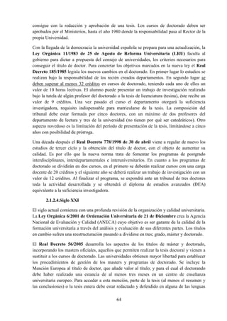64
consigue con la redacción y aprobación de una tesis. Los cursos de doctorado deben ser
aprobados por el Ministerios, hasta el año 1980 donde la responsabilidad pasa al Rector de la
propia Universidad.
Con la llegada de la democracia la universidad española se prepara para una actualización, la
Ley Orgánica 11/1983 de 25 de Agosto de Reforma Universitaria (LRU) faculta al
gobierno para dictar a propuesta del consejo de universidades, los criterios necesarios para
conseguir el título de doctor. Para concretar los objetivos marcados en la nueva ley el Real
Decreto 185/1985 legisla los nuevos cambios en el doctorado. En primer lugar lo estudios se
realizan bajo la responsabilidad de los recién creados departamentos. En segundo lugar se
deben superar al menos 32 créditos en cursos de doctorado, teniendo cada uno de ellos un
valor de 10 horas lectivas. El alumno puede presentar un trabajo de investigación realizado
bajo la tutela de algún profesor del doctorado o la tesis de licenciatura (tesina), éste recibe un
valor de 9 créditos. Una vez pasado el curso el departamento otorgará la suficiencia
investigadora, requisito indispensable para matricularse de la tesis. La composición del
tribunal debe estar formada por cinco doctores, con un máximo de dos profesores del
departamento de lectura y tres de la universidad (no tienen por qué ser catedráticos). Otro
aspecto novedoso es la limitación del periodo de presentación de la tesis, limitándose a cinco
años con posibilidad de prórroga.
Una década después el Real Decreto 778/1998 de 30 de abril viene a regular de nuevo los
estudios de tercer ciclo y la obtención del título de doctor, con el objeto de aumentar su
calidad. Es por ello que la nueva norma trata de fomentar los programas de postgrado
interdisciplinares, interdepartamentales e interuniversitarios. En cuanto a los programas de
doctorado se dividirán en dos cursos, en el primero se deberán realizar cursos con una carga
docente de 20 créditos y el siguiente año se deberá realizar un trabajo de investigación con un
valor de 12 créditos. Al finalizar el programa, se expondrá ante un tribunal de tres doctores
toda la actividad desarrollada y se obtendrá el diploma de estudios avanzados (DEA)
equivalente a la suficiencia investigadora.
2.1.2.4.Siglo XXI
El siglo actual comienza con una profunda revisión de la organización y calidad universitaria.
La Ley Orgánica 6/2001 de Ordenación Universitaria de 21 de Diciembre crea la Agencia
Nacional de Evaluación y Calidad (ANECA) cuyo objetivo es ser garante de la calidad de la
formación universitaria a través del análisis y evaluación de sus diferentes partes. Los títulos
en cambio sufren una reestructuración pasando a dividirse en tres; grado, máster y doctorado.
El Real Decreto 56/2005 desarrolla los aspectos de los títulos de máster y doctorado,
incorporando los masters oficiales, aquellos que permiten realizar la tesis doctoral y vienen a
sustituir a los cursos de doctorado. Las universidades obtienen mayor libertad para establecer
los procedimientos de gestión de los masters y programas de doctorado. Se incluye la
Mención Europea al título de doctor, que añade valor al título, y para el cual el doctorando
debe haber realizado una estancia de al menos tres meses en un centro de enseñanza
universitaria europeo. Para acceder a esta mención, parte de la tesis (al menos el resumen y
las conclusiones) o la tesis entera debe estar redactado y defendido en alguna de las lenguas
 