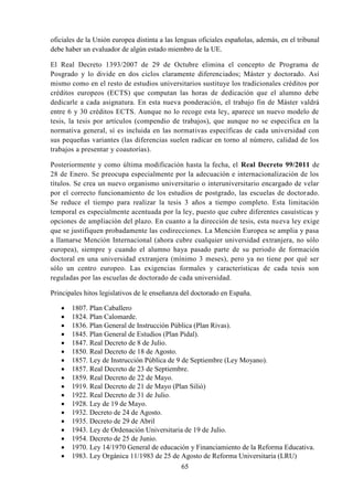 65
oficiales de la Unión europea distinta a las lenguas oficiales españolas, además, en el tribunal
debe haber un evaluador de algún estado miembro de la UE.
El Real Decreto 1393/2007 de 29 de Octubre elimina el concepto de Programa de
Posgrado y lo divide en dos ciclos claramente diferenciados; Máster y doctorado. Así
mismo como en el resto de estudios universitarios sustituye los tradicionales créditos por
créditos europeos (ECTS) que computan las horas de dedicación que el alumno debe
dedicarle a cada asignatura. En esta nueva ponderación, el trabajo fin de Máster valdrá
entre 6 y 30 créditos ECTS. Aunque no lo recoge esta ley, aparece un nuevo modelo de
tesis, la tesis por artículos (compendio de trabajos), que aunque no se especifica en la
normativa general, sí es incluida en las normativas específicas de cada universidad con
sus pequeñas variantes (las diferencias suelen radicar en torno al número, calidad de los
trabajos a presentar y coautorías).
Posteriormente y como última modificación hasta la fecha, el Real Decreto 99/2011 de
28 de Enero. Se preocupa especialmente por la adecuación e internacionalización de los
títulos. Se crea un nuevo organismo universitario o interuniversitario encargado de velar
por el correcto funcionamiento de los estudios de postgrado, las escuelas de doctorado.
Se reduce el tiempo para realizar la tesis 3 años a tiempo completo. Esta limitación
temporal es especialmente acentuada por la ley, puesto que cubre diferentes casuísticas y
opciones de ampliación del plazo. En cuanto a la dirección de tesis, esta nueva ley exige
que se justifiquen probadamente las codirecciones. La Mención Europea se amplia y pasa
a llamarse Mención Internacional (ahora cubre cualquier universidad extranjera, no sólo
europea), siempre y cuando el alumno haya pasado parte de su periodo de formación
doctoral en una universidad extranjera (mínimo 3 meses), pero ya no tiene por qué ser
sólo un centro europeo. Las exigencias formales y características de cada tesis son
reguladas por las escuelas de doctorado de cada universidad.
Principales hitos legislativos de le enseñanza del doctorado en España.
 1807. Plan Caballero
 1824. Plan Calomarde.
 1836. Plan General de Instrucción Pública (Plan Rivas).
 1845. Plan General de Estudios (Plan Pidal).
 1847. Real Decreto de 8 de Julio.
 1850. Real Decreto de 18 de Agosto.
 1857. Ley de Instrucción Pública de 9 de Septiembre (Ley Moyano).
 1857. Real Decreto de 23 de Septiembre.
 1859. Real Decreto de 22 de Mayo.
 1919. Real Decreto de 21 de Mayo (Plan Silió)
 1922. Real Decreto de 31 de Julio.
 1928. Ley de 19 de Mayo.
 1932. Decreto de 24 de Agosto.
 1935. Decreto de 29 de Abril
 1943. Ley de Ordenación Universitaria de 19 de Julio.
 1954. Decreto de 25 de Junio.
 1970. Ley 14/1970 General de educación y Financiamiento de la Reforma Educativa.
 1983. Ley Orgánica 11/1983 de 25 de Agosto de Reforma Universitaria (LRU)
 