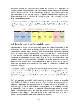 92
intercambio de bienes o la coparticipación en eventos. Así podríamos ver la intensidad o el
valor que tiene una relación respecto a otra y gráficamente se suele representar de diferentes
maneras; añadiendo un valor a la línea que representa la relación, según el grosor de la línea o
según la intensidad de una línea. En la Figura 2.6 podemos apreciar como A le presta a B 1
objeto, de hecho B recibe de A 1 objeto, de C 3 objetos y de D 1, a la vez que B y E le dan a
D 2 y 3 objetos respectivamente.
Las relaciones más comunes se representan en la Tabla 2.3, adaptación de la tabla de un
artículo aparecido en la revista Science en 2009. (April et al., 2009). En las redes sociales se
refleja la complejidad de las relaciones humanas.
TABLA 2.3. TIPOLOGÍA DE RELACIONES EN REDES SOCIALES
Similaridad Relaciones Sociales Interacción Flujos
Localización
Ejemplos
Coasistencia
Misma época
Pertenencia
Ejemplos
Filiación
profesional
Co-
participación
Atributos
Ejemplos
Género
Actitud
Etc.
Parentesco
Ejemplos
Filiación
Hermano
Otros
roles
Ejemplos
Amigo de
Jefe de
Alumno
Enemigo
Aliado
Afectividad
Ejemplos
Odia
Ama
Cognitivo
Ejemplos
Conoce
Tan feliz
como…
Ejemplos
Sexo con
Habla con
Ayuda a…
Hiere a…
Ejemplos
Datos
Dinero
Recursos
Ideas
2.2.4. Población y muestreo en el Análisis de Redes Sociales
Las personas se encuentran inmersas en múltiples redes de relaciones directas e indirectas con
otras personas. Muchas de estas relaciones son visibles o incluso están recogidas en formas de
tradicionales de relación social, siendo las redes familiares la red institucionalizada más
común. De la misma forma, recientemente las redes de amistad se pueden visualizar a través
de redes sociales virtuales como Facebook. Los profesores universitarios pertenecen a
diferentes redes organizativas, algunas jerarquizadas, en las que las relaciones entre ellos
puedes ser voluntarios o establecidas por la propia red. Un profesor mantiene relaciones con
otros académicos debido a que la estructura funcional de la red le obliga a ello, no obstante
puede ser el protagonista de la construcción de su propia red cuando elige libremente con
quién quiere investigar.
Los diferentes niveles a los que se puede analizar una población serían micro, meso y macro,
desde el punto de vista estadístico y desde el punto de vista sociológico hablaríamos de
niveles individual, grupal, organizacional, comunitario, institucional y de orden global. No
obstante la metodología de Análisis de Redes permite trabajar con varios niveles de análisis a
la vez.
Una vez seleccionada la población queremos analizar sus relaciones, entonces surgen dudas
como ¿Qué tipo de relaciones se van a recuperar? ¿Qué metodología se usará para recuperar
estos datos? El análisis de redes permite analizar varios tipos de relaciones si se considera que
sirven para construir una red coherente, como vimos en el cuadro de las principales tipologías
de redes sociales (Tabla 2.3) podemos en una misma red recopilar las relaciones de amistad,
alianza y enemistad en una misma red si lo que queremos es conseguir la red de conocidos de
una población. Las relaciones a analizar dependen en gran parte de los datos de los que se
dispone y la metodología con la que se pretende recopilar los datos.
 