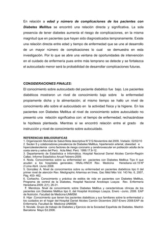 En relación a edad y número de complicaciones de los pacientes con
Diabetes Mellitus se encontró una relación directa y significativa. La sola
presencia de tener diabetes aumenta el riesgo de complicaciones, en la misma
magnitud que en pacientes que hayan sido diagnosticados tempranamente. Existe
una relación directa entre edad y tiempo de enfermedad que se une al desarrollo
de un mayor número de complicaciones lo cual

se demuestra en esta

investigación. Por lo que se abre una ventana de oportunidades de intervención
en el cuidado de enfermería pues entre más temprano se detecte y se fortalezca
el autocuidado menor será la probabilidad de desarrollar complicaciones futuras.

CONSIDERACIONES FINALES:
El conocimiento sobre autocuidado del paciente diabético fue bajo. Los pacientes
diabéticos mostraron un nivel de conocimiento bajo sobre

la enfermedad

propiamente dicha y la alimentación; al mismo tiempo se hallo un nivel de
conocimiento alto sobre el autocuidado en la actividad física y la higiene. En los
pacientes con Diabetes Mellitus el nivel de conocimiento sobre autocuidado no
presento una relación significativa con: el tiempo de enfermedad; rechazándose
la hipótesis planteada. Mientras si se encontró relación entre el grado

de

instrucción y nivel de conocimiento sobre autocuidado.
REFERENCIAS BIBLIOGRAFICAS
1. Organización Mundial de Salud-Nota descriptiva N°312-Noviembre del 2009, Visitado: 02/02/10
2. Seclen S y colaboradores prevalencia de Diabetes Mellitus, hipertensión arterial, obesidad e
hipercolesterolemia como factores de riesgo coronario y cerebrovascular en población adulta de la
costa sierra y selva del Perú. Acta Med. Perú 1999.17.8-12.
3. Departamento de Estadística e Informática. Hospital Nacional Daniel Alcides Carrión-Región
Callao. Informe Estadístico Anual Febrero-2009.
4. Noda. Conocimientos sobre su enfermedad en pacientes con Diabetes Mellitus Tipo II que
acuden a los hospitales generales; HNAL-HNCH Rev. Medicina
Herediana vol.19 Nº
2 Lima Abril. /Junio 2008.
5. González A. Nivel de conocimientos sobre su enfermedad en pacientes diabéticos tipo II del
primer nivel de atención Rev. Medigraphic Artemisa en línea, Gac Méd Méx Vol. 143 No. 6, 2007,
Pág. 453- 462.
6. Corbacho. Conocimiento y práctica de estilos de vida en pacientes con Diabetes Mellitus,
Programa de control de la Diabetes, Hospital Nacional Arzobispo Loayza Rev. Enfermería
Herediana.2009; 2(1); 26-31.
7. Mendoza. Nivel de conocimiento sobre Diabetes Mellitus y características clínicas de los
pacientes con Diabetes Mellitus tipo II, del Hospital Arzobispo Loayza, Enero –Junio, 2006. EAP
de Nutrición. Facultad de Medicina-UNMSM.
8. Hijar .Conocimiento que tienen los pacientes diabéticos y sus familiares sobre la enfermedad y
los cuidados en el hogar del Hospital Daniel Alcides Carrión Diciembre 2007-Enero 2008.EAP de
Enfermería. Facultad de Medicina UNMSM.
9. Novials. Grupo de trabajo de Diabetes y Ejercicio de la Sociedad Española de Diabetes. MadridBarcelona Mayo Ed.2006.

 
