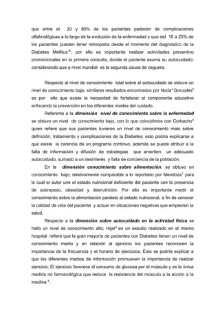 que entre el

20 y 80% de los pacientes padecen de complicaciones

oftalmológicas a lo largo de la evolución de la enfermedad y que del 10 a 25% de
los pacientes pueden tener retinopatía desde el momento del diagnostico de la
Diabetes Mellitus16; por ello es importante realizar actividades preventivo
promocionales en la primera consulta, donde el paciente asuma su autocuidado;
considerando que a nivel mundial es la segunda causa de ceguera.
Respecto al nivel de conocimiento total sobre el autocuidado se obtuvo un
nivel de conocimiento bajo; similares resultados encontrados por Noda 4 Gonzales5
es por

ello que existe la necesidad de fortalecer el componente educativo

enfocando la prevención en los diferentes niveles del cuidado.
Referente a la dimensión nivel de conocimiento sobre la enfermedad
se obtuvo un nivel de conocimiento bajo, con lo que coincidimos con Corbacho 6
quien refiere que sus pacientes tuvieron un nivel de conocimiento malo sobre
definición, tratamiento y complicaciones de la Diabetes; esto podría explicarse a
que existe la carencia de un programa continuo, además se puede atribuir a la
falta de información y difusión de estrategias

que ameriten

un adecuado

autocuidado, sumado a un desinterés y falta de conciencia de la población.
En la

dimensión conocimiento sobre alimentación, se obtuvo un

conocimiento bajo; relativamente comparable a lo reportado por Mendoza 7 para
lo cual el autor une el estado nutricional deficiente del paciente con la presencia
de sobrepeso, obesidad y desnutrición. Por ello es importante medir el
conocimiento sobre la alimentación paralelo al estado nutricional, a fin de conocer
la calidad de vida del paciente y actuar en situaciones negativas que empeoren la
salud.
Respecto a la dimensión sobre autocuidado en la actividad física se
hallo un nivel de conocimiento alto; Hijar 8 en un estudio realizado en el mismo
hospital refiere que la gran mayoría de pacientes con Diabetes tienen un nivel de
conocimiento medio y en relación al ejercicio los pacientes reconocen la
importancia de la frecuencia y el horario de ejercicios. Esto se podría explicar a
que los diferentes medios de información promueven la importancia de realizar
ejercicio. El ejercicio favorece el consumo de glucosa por el músculo y es la única
medida no farmacológica que reduce la resistencia del músculo a la acción a la
insulina 9.

 