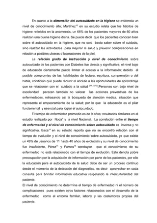 En cuanto a la dimensión del autocuidado en la higiene se evidencia un
nivel de conocimiento alto; Martínez 10 en su estudio relata que los hábitos de
higiene referidos en la anamnesis, un 66% de los pacientes mayores de 60 años
realizan una buena higiene diaria. Se puede decir que los pacientes conocen bien
sobre el autocuidado en la higiene, que no solo basta saber sobre el cuidado,
sino realizar las actividades para mejorar la salud y prevenir complicaciones en
relación a posibles ulceras o laceraciones de la piel.
La relación grado de instrucción y nivel de conocimiento sobre
autocuidado de los pacientes con Diabetes fue directa y significativa; el nivel bajo
de educación ciertamente puede limitar el acceso a la información; debido al
posible compromiso de las habilidades de lectura, escritura, comprensión o del
habla, condición que puede reducir el acceso a las oportunidades de aprendizaje
que se relacionan con el cuidado a la salud

(11,12,13)

escolaridad

las acciones preventivas de las

parecen también no valorar

.Personas con bajo nivel de

enfermedades, retrasando así la búsqueda de atención medica, situación que
representa el empeoramiento de la salud; por lo que la educación es el pilar
fundamental y esencial para lograr el autocuidado.
El tiempo de enfermedad promedio es de 9 años; resultados similares en el
estudio realizado por Noda 4 y a nivel Nacional. La correlación entre el tiempo
de enfermedad y el nivel de conocimiento sobre autocuidado es inversa y no
significativa. Baca14 en su estudio reporta que no se encontró relación con el
tiempo de evolución y el nivel de conocimiento sobre autocuidado, ya que existe
un 49% de usuarios de 11 hasta 40 años de evolución y su nivel de conocimiento
fue insuficiente. Pérez11 y Fornos15 concluyen

que el conocimiento de su

enfermedad no está relacionado con el tiempo de evolución. Esto denota pobre
preocupación por la adquisición de información por parte de los pacientes, por ello
la educación para el autocuidado de la salud debe de ser un proceso continuo
desde el momento de la detección del diagnostico, es decir aprovechar en cada
consulta para brindar información educativa respetando la interculturalidad del
paciente.
El nivel de conocimiento no determina el tiempo de enfermedad ni el número de
complicaciones pues existen otros factores relacionados con el desarrollo de la
enfermedad
paciente.

como el entorno familiar, laboral y las costumbres propias del

 