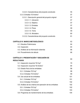 3.3.2.3. Características del proyecto construido 55
3.3.3. Embalse “El Andino” 57
3.3.3.1. Descripción general del proyecto original 57
3.3.3.1.1. Ubicación 57
3.3.3.1.2. Objetivo 57
3.3.3.1.3. Embalse 57
3.3.3.1.4. Presa 58
3.3.3.1.5. Toma 59
3.3.3.1.6. Aliviadero 60
3.3.3.2. Características del proyecto construido 61
CAPÍTULO IV: MARCO METODOLÓGICO 63
4.1. Estudios Preliminares 64
4.2. Inspección 64
4.3. Análisis de la información obtenida 66
4.4. Procedimiento de cálculo 66
CAPÍTULO V: PRESENTACIÓN Y DISCUSIÓN DE
RESULTADOS
69
5.1. Inspección visual de “El Cují” 70
5.2. Inspección visual de “El Andino” 84
5.3. Estado físico de los embalses 98
5.3.1. Embalse “El Cují” 98
5.3.2. Embalse “El Andino” 99
5.4. Uso actual de los embalses 101
5.4.1. Embalse “El Cují” 101
5.4.2. Embalse “El Andino” 102
5.5. Análisis de los criterios de operación de los embalses 102
5.5.1. Embalse “El Cují” 102
5.5.2. Embalse “El Andino” 103
5.6. Programas de mantenimiento de los embalses 104
 