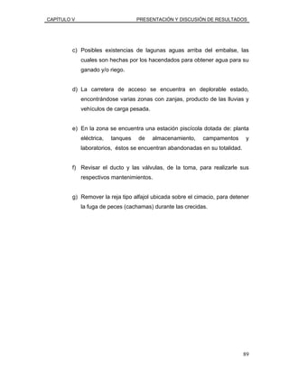 CAPÍTULO V PRESENTACIÓN Y DISCUSIÓN DE RESULTADOS
c) Posibles existencias de lagunas aguas arriba del embalse, las
cuales son hechas por los hacendados para obtener agua para su
ganado y/o riego.
d) La carretera de acceso se encuentra en deplorable estado,
encontrándose varias zonas con zanjas, producto de las lluvias y
vehículos de carga pesada.
e) En la zona se encuentra una estación piscícola dotada de: planta
eléctrica, tanques de almacenamiento, campamentos y
laboratorios, éstos se encuentran abandonadas en su totalidad.
f) Revisar el ducto y las válvulas, de la toma, para realizarle sus
respectivos mantenimientos.
g) Remover la reja tipo alfajol ubicada sobre el cimacio, para detener
la fuga de peces (cachamas) durante las crecidas.
89
 