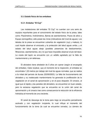 CAPÍTULO V PRESENTACIÓN Y DISCUSIÓN DE RESULTADOS
5.3. Estado físico de los embalses
5.3.1. Embalse “El Cují”
Las instalaciones del embalse “El Cují” no cuentan con una serie de
equipos importantes para el conocimiento del estado físico de la presa, tales
como: Piezómetros, Inclinómetros, Barras de asentamientos, Pozos de alivio y
Equipo sismográfico; sólo posee las miras (indicadoras del nivel de aguas). Los
taludes de la presa se encuentran cubiertos de vegetación (cují y maleza), lo
cual impide observar el enrocado y la protección del talud aguas arriba, y el
estado del talud aguas abajo (posibles presencias de deslizamientos,
filtraciones. asentamientos, etc.) lo que hace imposible observar el pie del talud.
La cresta del tapón se encuentra con un asfalto agrietado por la falta de
mantenimiento y sin defensas.
El aliviadero tiene alrededor de 5 años sin operar (según el encargado
del embalse). Cabe recalcar, que al momento de la inspección, el embalse se
encontraba 1,30 metros por debajo del nivel de aguas normales, que se realiza
a la mitad del período de lluvias (02/09/2003). La falta de funcionamiento del
aliviadero y su inadecuado mantenimiento ha generado la proliferación de la
vegetación en el canal de aproximación y en el pozo disipador. El cimacio, al
igual que el rápido y las paredes del aliviadero, se encuentran en buen estado,
pero la excesiva vegetación que se encuentra en la unión del canal de
aproximación y el cimacio trae como consecuencia la reducción de la eficiencia
hidráulica al momento de una creciente.
El canal de descarga de la toma para riego se encuentra parcialmente
azolvado y con vegetación incipiente, lo cual influye al momento del
funcionamiento de la toma (la cual se encuentra cerrada). La cámara de
98
 