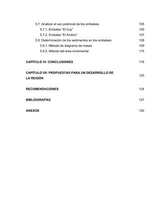 5.7. Analizar el uso potencial de los embalses 105
5.7.1. Embalse “El Cují” 105
5.7.2. Embalse “El Andino” 107
5.8. Determinación de los sedimentos en los embalses 108
5.8.1. Método de diagrama de masas 109
5.8.2. Método del área incremental 115
CAPÍTULO VI: CONCLUSIONES 116
CAPÍTULO VII: PROPUESTAS PARA UN DESARROLLO DE
LA REGIÓN
120
RECOMENDACIONES 124
BIBLIOGRAFÍAS 127
ANEXOS 130
 