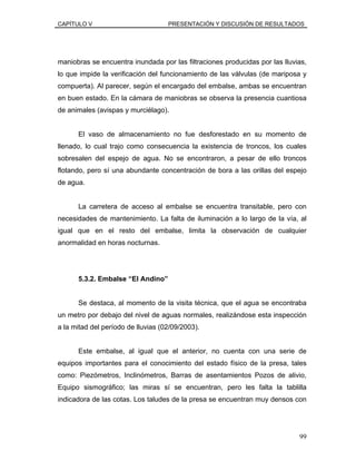 CAPÍTULO V PRESENTACIÓN Y DISCUSIÓN DE RESULTADOS
maniobras se encuentra inundada por las filtraciones producidas por las lluvias,
lo que impide la verificación del funcionamiento de las válvulas (de mariposa y
compuerta). Al parecer, según el encargado del embalse, ambas se encuentran
en buen estado. En la cámara de maniobras se observa la presencia cuantiosa
de animales (avispas y murciélago).
El vaso de almacenamiento no fue desforestado en su momento de
llenado, lo cual trajo como consecuencia la existencia de troncos, los cuales
sobresalen del espejo de agua. No se encontraron, a pesar de ello troncos
flotando, pero sí una abundante concentración de bora a las orillas del espejo
de agua.
La carretera de acceso al embalse se encuentra transitable, pero con
necesidades de mantenimiento. La falta de iluminación a lo largo de la vía, al
igual que en el resto del embalse, limita la observación de cualquier
anormalidad en horas nocturnas.
5.3.2. Embalse “El Andino”
Se destaca, al momento de la visita técnica, que el agua se encontraba
un metro por debajo del nivel de aguas normales, realizándose esta inspección
a la mitad del período de lluvias (02/09/2003).
Este embalse, al igual que el anterior, no cuenta con una serie de
equipos importantes para el conocimiento del estado físico de la presa, tales
como: Piezómetros, Inclinómetros, Barras de asentamientos Pozos de alivio,
Equipo sismográfico; las miras sí se encuentran, pero les falta la tablilla
indicadora de las cotas. Los taludes de la presa se encuentran muy densos con
99
 