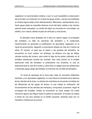 CAPÍTULO V PRESENTACIÓN Y DISCUSIÓN DE RESULTADOS
vegetación no recomendada (maleza y cují), lo cual imposibilita la observación
del enrocado y la protección en el talud de aguas arriba, y de las anormalidades
en el talud aguas abajo (como deslizamientos, filtraciones. asentamientos, etc.);
hacia aguas abajo es imposible observar el pie del talud, debido a las mismas
razones antes expuestas. La cresta del tapón se encuentra en mal estado, sin
asfalto y con huecos, debido al paso de vehículos y a las lluvias.
El aliviadero tiene alrededor de 5 años sin operar (según el encargado
del embalse). La falta de operación del aliviadero y el inadecuado
mantenimiento ha generado la proliferación de abundante vegetación en el
canal de aproximación, llegando a encontrarse árboles de más de 3 metros de
altura. El cimacio, al igual que el rápido y las paredes del aliviadero, se
encuentran en buen estado; sin embargo, se destaca una reja de alfajol,
ubicada encima del cimacio, para evitar la fuga de los peces cultivados en el
embalse (cachamas) durante las crecidas; esto hace pensar en la posible
obstrucción total del aliviadero al presentarse una creciente, lo cual es
perjudicial para la vida de la presa y sobre todo un peligro para las poblaciones
y haciendas aguas abajo del embalse, al momento de una falla del aliviadero.
El canal de descarga de la toma para riego se encuentra totalmente
azolvado y con abundante vegetación, lo cual influye al momento de la abertura
de las válvulas de la toma. La cámara de maniobras se encuentra inundada por
las filtraciones de las aguas de lluvias, lo que impide la verificación del
funcionamiento de las válvulas (de mariposa y compuerta); al parecer, según el
encargado del embalse, ambas se encuentran en buen estado. No existe
caminería alguna que llegue hasta la caseta de operación, el acceso se realiza
a través de una pica ubicada en el estribo izquierdo, abriendo paso con un
machete a medida que se avanza.
100
 
