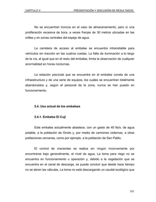 CAPÍTULO V PRESENTACIÓN Y DISCUSIÓN DE RESULTADOS
No se encuentran troncos en el vaso de almacenamiento; pero sí una
proliferación excesiva de bora, a veces franjas de 30 metros ubicadas en las
orillas y en zonas centrales del espejo de agua.
La carretera de acceso al embalse se encuentra intransitable para
vehículos sin tracción en las cuatros ruedas. La falta de iluminación a lo largo
de la vía, al igual que en el resto del embalse, limita la observación de cualquier
anormalidad en horas nocturnas.
La estación piscícola que se encuentra en el embalse consta de una
infraestructura y de una serie de equipos, los cuales se encuentran totalmente
abandonados y, según el personal de la zona, nunca se han puesto en
funcionamiento.
5.4. Uso actual de los embalses
5.4.1. Embalse El Cují
Este embalse actualmente abastece, con un gasto de 40 lts/s. de agua
potable, a la población de Onoto y, por medio de camiones cisternas, a otras
poblaciones cercanas, como por ejemplo, a la población de San Pablo.
El control de crecientes se realiza sin ningún inconveniente por
encontrarse bajo generalmente, el nivel de agua. La toma para riego no se
encuentra en funcionamiento u operación y, debido a la vegetación que se
encuentra en el canal de descarga, se puede concluir que desde hace tiempo
no se abren las válvulas. La toma no está descargando un caudal ecológico que
101
 