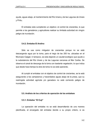 CAPÍTULO V PRESENTACIÓN Y DISCUSIÓN DE RESULTADOS
ayude, aguas abajo, al mantenimiento del Río Unare y de las Lagunas de Unare
y Píritu.
El embalse esta cumpliendo un objetivo: el control de crecientes, lo que
permite a los ganaderos y agricultores realizar su limitada actividad sin ningún
peligro de inundación.
5.4.2. Embalse El Andino
Sólo se usa como mitigador de crecientes porque no se está
descargando agua por la toma, para el riego de las 200 ha. ubicadas en el
Municipio Cajigal, ni tampoco, se esta dejando un caudal ecológico que ayude a
la subsistencia del Río Unare y de las Lagunas cercanas al Mar Caribe. Se
observa el canal de descarga de la toma con bastante vegetación, lo que indica
que desde hace tiempo la obra de toma no se está operando.
Al cumplir el embalse con el objetivo de control de crecientes, se le está
asegurando a los campesinos y hacendados aguas abajo de la presa, que su
restringida actividad agrícola y/o ganadera no está corriendo peligro de
inundación.
5.5. Análisis de los criterios de operación de los embalses
5.5.1. Embalse “El Cují”
La operación del embalse no se está desarrollando de una manera
planificada, el encargado del embalse decide a su propio criterio, si es
102
 