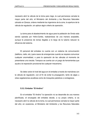 CAPÍTULO V PRESENTACIÓN Y DISCUSIÓN DE RESULTADOS
necesario abrir la válvula de la toma para riego, la cual permanece cerrada la
mayor parte del año; el Ministerio del Ambiente y los Recursos Naturales
ubicado en Zaraza, ordena mediante los ingenieros de la zona, la apertura de la
válvula de regulación, sin aplicar algún criterio de operación.
La toma para el abastecimiento de agua para la población de Onoto esta
siendo operada por Hidro-Caribe, realizándose de una manera aceptable,
aunque la presencia de tomas ilegales a lo largo de la tubería reducen la
eficiencia del sistema.
El personal del embalse no cuenta con un sistema de comunicación
(teléfono, radio, etc.) para casos de emergencias cuando se requiera comunicar
cualquier anormalidad, o para la operación de las válvulas al momento de
presentarse una crecida. Tampoco se cuenta con un juego de herramientas que
ayude a la reparación provisional de cualquier mecanismo.
Se debe variar el nivel del agua en el embalse a través de maniobras con
la válvula de regulación, con el fin de evitar la propagación, tanto de algas u
otras vegetaciones acuáticas como de mosquitos palúdicos o contagiosos.
5.5.2. Embalse “El Andino”
En el embalse “El Andino” la operación no se desarrolla de una manera
planificada, el encargado del embalse decide, a su propio criterio, si es
necesario abrir la válvula de la toma, la cual permanece cerrada la mayor parte
del año; en ocasiones, el Ministerio del Ambiente y los Recursos Naturales
103
 