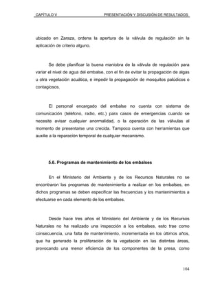 CAPÍTULO V PRESENTACIÓN Y DISCUSIÓN DE RESULTADOS
ubicado en Zaraza, ordena la apertura de la válvula de regulación sin la
aplicación de criterio alguno.
Se debe planificar la buena maniobra de la válvula de regulación para
variar el nivel de agua del embalse, con el fin de evitar la propagación de algas
u otra vegetación acuática, e impedir la propagación de mosquitos palúdicos o
contagiosos.
El personal encargado del embalse no cuenta con sistema de
comunicación (teléfono, radio, etc.) para casos de emergencias cuando se
necesite avisar cualquier anormalidad, o la operación de las válvulas al
momento de presentarse una crecida. Tampoco cuenta con herramientas que
auxilie a la reparación temporal de cualquier mecanismo.
5.6. Programas de mantenimiento de los embalses
En el Ministerio del Ambiente y de los Recursos Naturales no se
encontraron los programas de mantenimiento a realizar en los embalses, en
dichos programas se deben especificar las frecuencias y los mantenimientos a
efectuarse en cada elemento de los embalses.
Desde hace tres años el Ministerio del Ambiente y de los Recursos
Naturales no ha realizado una inspección a los embalses, esto trae como
consecuencia, una falta de mantenimiento, incrementada en los últimos años,
que ha generado la proliferación de la vegetación en las distintas áreas,
provocando una menor eficiencia de los componentes de la presa, como
104
 