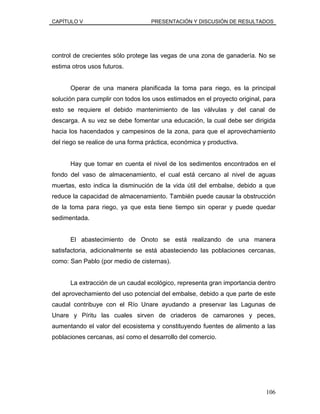 CAPÍTULO V PRESENTACIÓN Y DISCUSIÓN DE RESULTADOS
control de crecientes sólo protege las vegas de una zona de ganadería. No se
estima otros usos futuros.
Operar de una manera planificada la toma para riego, es la principal
solución para cumplir con todos los usos estimados en el proyecto original, para
esto se requiere el debido mantenimiento de las válvulas y del canal de
descarga. A su vez se debe fomentar una educación, la cual debe ser dirigida
hacia los hacendados y campesinos de la zona, para que el aprovechamiento
del riego se realice de una forma práctica, económica y productiva.
Hay que tomar en cuenta el nivel de los sedimentos encontrados en el
fondo del vaso de almacenamiento, el cual está cercano al nivel de aguas
muertas, esto indica la disminución de la vida útil del embalse, debido a que
reduce la capacidad de almacenamiento. También puede causar la obstrucción
de la toma para riego, ya que esta tiene tiempo sin operar y puede quedar
sedimentada.
El abastecimiento de Onoto se está realizando de una manera
satisfactoria, adicionalmente se está abasteciendo las poblaciones cercanas,
como: San Pablo (por medio de cisternas).
La extracción de un caudal ecológico, representa gran importancia dentro
del aprovechamiento del uso potencial del embalse, debido a que parte de este
caudal contribuye con el Río Unare ayudando a preservar las Lagunas de
Unare y Píritu las cuales sirven de criaderos de camarones y peces,
aumentando el valor del ecosistema y constituyendo fuentes de alimento a las
poblaciones cercanas, así como el desarrollo del comercio.
106
 