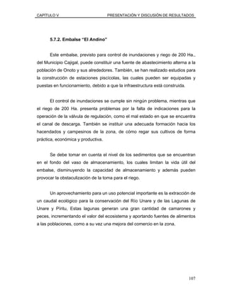 CAPÍTULO V PRESENTACIÓN Y DISCUSIÓN DE RESULTADOS
5.7.2. Embalse “El Andino”
Este embalse, previsto para control de inundaciones y riego de 200 Ha.,
del Municipio Cajigal, puede constituir una fuente de abastecimiento alterna a la
población de Onoto y sus alrededores. También, se han realizado estudios para
la construcción de estaciones piscícolas, las cuales pueden ser equipadas y
puestas en funcionamiento, debido a que la infraestructura está construida.
El control de inundaciones se cumple sin ningún problema, mientras que
el riego de 200 Ha. presenta problemas por la falta de indicaciones para la
operación de la válvula de regulación, como el mal estado en que se encuentra
el canal de descarga. También se instituir una adecuada formación hacia los
hacendados y campesinos de la zona, de cómo regar sus cultivos de forma
práctica, económica y productiva.
Se debe tomar en cuenta el nivel de los sedimentos que se encuentran
en el fondo del vaso de almacenamiento, los cuales limitan la vida útil del
embalse, disminuyendo la capacidad de almacenamiento y además pueden
provocar la obstaculización de la toma para el riego.
Un aprovechamiento para un uso potencial importante es la extracción de
un caudal ecológico para la conservación del Río Unare y de las Lagunas de
Unare y Píritu, Estas lagunas generan una gran cantidad de camarones y
peces, incrementando el valor del ecosistema y aportando fuentes de alimentos
a las poblaciones, como a su vez una mejora del comercio en la zona.
107
 