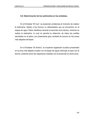 CAPÍTULO V PRESENTACIÓN Y DISCUSIÓN DE RESULTADOS
5.8. Determinación de los sedimentos en los embalses.
En el Embalse “El Cují”, se presentan problemas al momento de realizar
la batimetría, debido a los troncos no deforestados que se encuentran en el
espejo de agua. Éstos interfieren durante el recorrido de la lancha, mientras se
realiza la batimetría, lo cual no permite la obtención de todos los perfiles
estudiados en el plano, por presentarse gran cantidad de troncos en las zonas
más alejadas del tapón.
En el Embalse “El Andino”, la incipiente vegetación acuática presentada
en la zona más alejada al tapón (en el espejo de agua) restringió el paso con la
lancha, evitando tomar las respectivas medidas con la ecosonda en dicha zona.
108
 