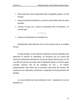 CAPÍTULO V PRESENTACIÓN Y DISCUSIÓN DE RESULTADOS
• Área parcial (Ap): área comprendida entre la topografía original y el nivel
de agua.
• Volumen parcial del embalse (Vp): volumen comprendido entre dos áreas
parciales.
• Volumen de agua (Va): volumen comprendido entre la batimetría y el
nivel de agua.
pspa VVV −=
• Volumen de sedimentos en el embalse (Vs)
Subsanándose esta restricción de la misma manera que en el embalse
“El Cují”.
En cada embalse, el valor obtenido mediante los cálculos realizados para
determinar el volumen de sedimentos, se encuentra muy por encima del
volumen de sedimentos estimados en el proyecto original; éstos ocupan un 47%
y un 39% del volumen que existe entre la topografía original y el nivel de aguas
normales (volumen útil) de los embalses “El Cují” y “El Andino”
respectivamente. Esto indica que se encuentra cierta parte del volumen útil,
ocupada por los sedimentos, reduciendo la capacidad de almacenamiento del
embalse.
La curva obtenida para cada embalse de Cota – Capacidad, en la zona
estudiada, es:
112
 