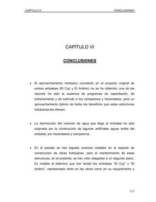 CAPÍTULO VI CONCLUSIONES
CAPÍTULO VI
CONCLUSIONES
• El aprovechamiento hidráulico concebido en el proyecto original de
ambos embalses (El Cují y El Andino) no se ha obtenido; una de las
razones ha sido la ausencia de programas de capacitación, de
entrenamiento y de estímulo a los campesinos y hacendados, para un
aprovechamiento óptimo de todos los beneficios que estas estructuras
hidráulicas les ofrecen.
• La disminución del volumen de agua que llega al embalse ha sido
originada por la construcción de lagunas artificiales aguas arriba del
embalse, por hacendados y campesinos.
• En el pasado se han logrado avances notables en el aspecto de
construcción de obras hidráulicas, pero el mantenimiento de estas
estructuras, en el presente, se han visto relegadas a un segundo plano.
Es notable el deterioro que han tenido los embalses “El Cují” y “El
Andino”, representado tanto en las obras como en su equipamiento y
117
 