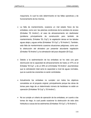 CAPÍTULO VI CONCLUSIONES
maquinaria, lo cual ha sido determinante en las fallas operativas y de
funcionamiento de los mismos.
• La falta de mantenimiento, ocasiona un mal estado físico de los
embalses, como son: las pésimas condiciones de la carretera de acceso
(Embalse “El Andino”), el vaso de almacenamiento sin desforestar
(problema principalmente de construcción pero también de
mantenimiento, Embalse “EL Cují”), la vegetación densa en los taludes
aguas abajo y aguas arriba (Embalses “El Cují” y “El Andino”). También,
esta falta de mantenimiento ocasiona situaciones peligrosas, como son:
la obstrucción del aliviadero por presentar abundante vegetación
(Embalse “El Andino”) y la colmatación del pozo disipador (El Cují).
• Debido a la sedimentación de los embalses se ha visto una gran
disminución de la capacidad de almacenamiento de hasta un 47% en el
Embalse “El Cují”, y de un 39% en el Embalse “El Andino”, asumiéndose
que la colmatación total sería la capacidad a nivel de aguas normales,
que es cuando las crecientes no serán controladas.
• Actualmente los embalses no cumplen con todos los objetivos
concebidos en el proyecto original, principalmente porque las obras de
tomas para riego de un determinado número de hectáreas no están en
operación (Embalses “El Cují” y “El Andino”).
• No se cumple un criterio de operación de los embalses, en cuanto a las
tomas de riego, lo cual puede ocasionar la obstrucción de esta obra
hidráulica a causa de los sedimentos (Embalses “El Cují” y “El Andino”).
118
 