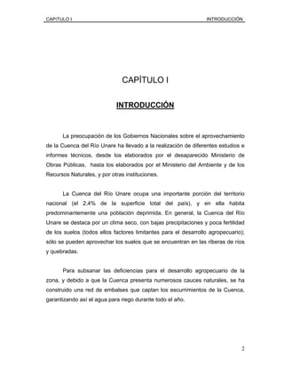 CAPíTULO I INTRODUCCIÓN
CAPÍTULO I
INTRODUCCIÓN
La preocupación de los Gobiernos Nacionales sobre el aprovechamiento
de la Cuenca del Río Unare ha llevado a la realización de diferentes estudios e
informes técnicos, desde los elaborados por el desaparecido Ministerio de
Obras Públicas, hasta los elaborados por el Ministerio del Ambiente y de los
Recursos Naturales, y por otras instituciones.
La Cuenca del Río Unare ocupa una importante porción del territorio
nacional (el 2,4% de la superficie total del país), y en ella habita
predominantemente una población deprimida. En general, la Cuenca del Río
Unare se destaca por un clima seco, con bajas precipitaciones y poca fertilidad
de los suelos (todos ellos factores limitantes para el desarrollo agropecuario);
sólo se pueden aprovechar los suelos que se encuentran en las riberas de ríos
y quebradas.
Para subsanar las deficiencias para el desarrollo agropecuario de la
zona, y debido a que la Cuenca presenta numerosos cauces naturales, se ha
construido una red de embalses que captan los escurrimientos de la Cuenca,
garantizando así el agua para riego durante todo el año.
2
 