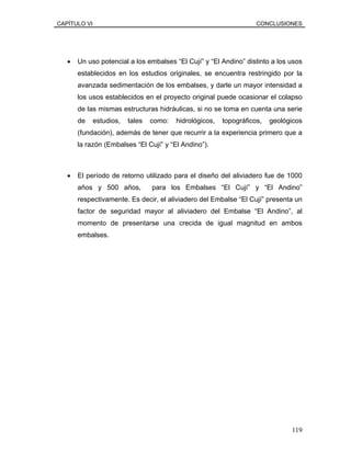 CAPÍTULO VI CONCLUSIONES
• Un uso potencial a los embalses “El Cují” y “El Andino” distinto a los usos
establecidos en los estudios originales, se encuentra restringido por la
avanzada sedimentación de los embalses, y darle un mayor intensidad a
los usos establecidos en el proyecto original puede ocasionar el colapso
de las mismas estructuras hidráulicas, si no se toma en cuenta una serie
de estudios, tales como: hidrológicos, topográficos, geológicos
(fundación), además de tener que recurrir a la experiencia primero que a
la razón (Embalses “El Cují” y “El Andino”).
• El período de retorno utilizado para el diseño del aliviadero fue de 1000
años y 500 años, para los Embalses “El Cují” y “El Andino”
respectivamente. Es decir, el aliviadero del Embalse “El Cují” presenta un
factor de seguridad mayor al aliviadero del Embalse “El Andino”, al
momento de presentarse una crecida de igual magnitud en ambos
embalses.
119
 