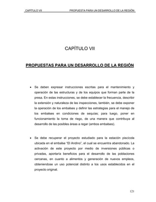 CAPÍTULO VII PROPUESTA PARA UN DESARROLLO DE LA REGIÓN
CAPÍTULO VII
PROPUESTAS PARA UN DESARROLLO DE LA REGIÓN
• Se deben expresar instrucciones escritas para el mantenimiento y
operación de las estructuras y de los equipos que forman parte de la
presa. En estas instrucciones, se debe establecer la frecuencia, describir
la extensión y naturaleza de las inspecciones, también, se debe exponer
la operación de los embalses y definir las estrategias para el manejo de
los embalses en condiciones de sequías; para luego, poner en
funcionamiento la toma de riego, de una manera que contribuya al
desarrollo de las posibles áreas a regar (ambos embalses).
• Se debe recuperar el proyecto estudiado para la estación piscícola
ubicada en el embalse “El Andino”, el cual se encuentra abandonado. La
activación de este proyecto por medio de inversiones públicas o
privadas, aportaría beneficios para el desarrollo de las poblaciones
cercanas, en cuanto a alimentos y generación de nuevos empleos,
obteniendose un uso potencial distinto a los usos establecidos en el
proyecto original.
121
 