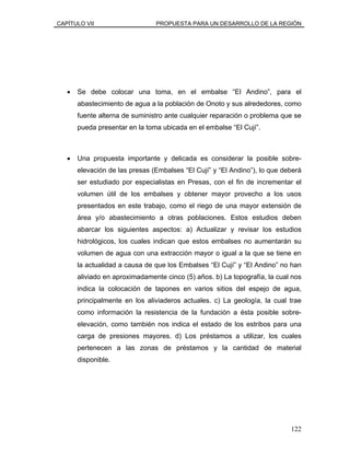 CAPÍTULO VII PROPUESTA PARA UN DESARROLLO DE LA REGIÓN
• Se debe colocar una toma, en el embalse “El Andino”, para el
abastecimiento de agua a la población de Onoto y sus alrededores, como
fuente alterna de suministro ante cualquier reparación o problema que se
pueda presentar en la toma ubicada en el embalse “El Cují”.
• Una propuesta importante y delicada es considerar la posible sobre-
elevación de las presas (Embalses “El Cují” y “El Andino”), lo que deberá
ser estudiado por especialistas en Presas, con el fin de incrementar el
volumen útil de los embalses y obtener mayor provecho a los usos
presentados en este trabajo, como el riego de una mayor extensión de
área y/o abastecimiento a otras poblaciones. Estos estudios deben
abarcar los siguientes aspectos: a) Actualizar y revisar los estudios
hidrológicos, los cuales indican que estos embalses no aumentarán su
volumen de agua con una extracción mayor o igual a la que se tiene en
la actualidad a causa de que los Embalses “El Cují” y “El Andino” no han
aliviado en aproximadamente cinco (5) años. b) La topografía, la cual nos
indica la colocación de tapones en varios sitios del espejo de agua,
principalmente en los aliviaderos actuales. c) La geología, la cual trae
como información la resistencia de la fundación a ésta posible sobre-
elevación, como también nos indica el estado de los estribos para una
carga de presiones mayores. d) Los préstamos a utilizar, los cuales
pertenecen a las zonas de préstamos y la cantidad de material
disponible.
122
 