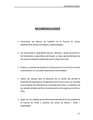 RECOMENDACIONES
RECOMENDACIONES
• Incrementar las labores de medición en la Cuenca de Unare,
especialmente del tipo hidrológico y sedimentológico.
• Se recomienda la capacitación técnica, estímulo y ayuda económica a
los hacendados y agricultores para lograr un mejor aprovechamiento de
los recursos hidráulicos destinados para el riego de la zona.
• Evaluar y aumentar las labores de conservación de la Cuenca de Unare
y de protección de sus áreas adyacentes a los embalses.
• Operar las válvulas para la extracción de un caudal que permita el
desarrollo de la ganadería y la agricultura de la zona y que a su vez evite
la acumulación de sedimentos en la entrada de la toma. La operación de
las válvulas también permite el mantenimiento de las lagunas de Unare y
Píritu.
• Seguir con los trabajos de levantamientos batimétricos en los embalse de
la Cuenca de Unare y rectificar las curvas de alturas – áreas –
capacidades.
124
 