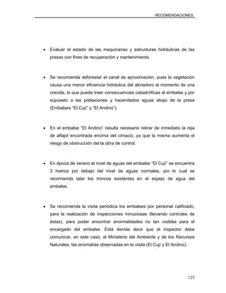 RECOMENDACIONES
• Evaluar el estado de las maquinarias y estructuras hidráulicas de las
presas con fines de recuperación y mantenimiento.
• Se recomienda deforestar el canal de aproximación, pues la vegetación
causa una menor eficiencia hidráulica del aliviadero al momento de una
crecida, lo que puede traer consecuencias catastróficas al embalse y por
supuesto a las poblaciones y hacendados aguas abajo de la presa
(Embalses “El Cují” y “El Andino”).
• En el embalse “El Andino” resulta necesario retirar de inmediato la reja
de alfajol encontrada encima del cimacio, ya que la misma aumenta el
riesgo de obstrucción del la obra de control.
• En época de verano el nivel de aguas del embalse “El Cují” se encuentra
3 metros por debajo del nivel de aguas normales, por lo cual se
recomienda talar los troncos existentes en el espejo de agua del
embalse.
• Se recomienda la visita periódica los embalses por personal calificado,
para la realización de inspecciones minuciosas (llevando controles de
éstas), para poder encontrar anormalidades no tan visibles para el
encargado del embalse. Está demás decir que el inspector debe
comunicar, en este caso, al Ministerio del Ambiente y de los Recursos
Naturales, las anomalías observadas en la visita (El Cují y El Andino).
125
 