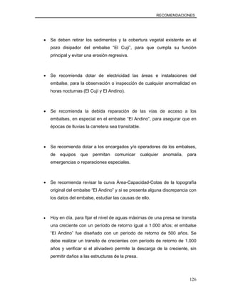 RECOMENDACIONES
• Se deben retirar los sedimentos y la cobertura vegetal existente en el
pozo disipador del embalse “El Cují”, para que cumpla su función
principal y evitar una erosión regresiva.
• Se recomienda dotar de electricidad las áreas e instalaciones del
embalse, para la observación o inspección de cualquier anormalidad en
horas nocturnas (El Cují y El Andino).
• Se recomienda la debida reparación de las vías de acceso a los
embalses, en especial en el embalse “El Andino”, para asegurar que en
épocas de lluvias la carretera sea transitable.
• Se recomienda dotar a los encargados y/o operadores de los embalses,
de equipos que permitan comunicar cualquier anomalía, para
emergencias o reparaciones especiales.
• Se recomienda revisar la curva Área-Capacidad-Cotas de la topografía
original del embalse “El Andino” y si se presenta alguna discrepancia con
los datos del embalse, estudiar las causas de ello.
• Hoy en día, para fijar el nivel de aguas máximas de una presa se transita
una creciente con un período de retorno igual a 1.000 años; el embalse
“El Andino” fue diseñado con un período de retorno de 500 años. Se
debe realizar un transito de crecientes con período de retorno de 1.000
años y verificar si el aliviadero permite la descarga de la creciente, sin
permitir daños a las estructuras de la presa.
126
 