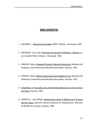 BIBLIOGRAFÍA
BIBLIOGRAFÍA
1. AGUIRRE, J. Hidráulica de Canales. SIDIAT. Mérida – Venezuela, 1980
2. BOLINAGA, Juan José. Proyectos de Ingeniería Hidráulica, Volumen 1 y
2. Fundación Polar, Caracas – Venezuela, 1999.
3. CRESPO, Gloria. Embalse El Andino, Memoria Descriptiva. Ministerio del
Ambiente y de los Recursos Naturales Renovables, Caracas, 1979
4. CRESPO, Gloria. Memoria Descriptiva del Embalse El Cují. Ministerio del
Ambiente y de los Recursos Naturales Renovables, Caracas, 1979
5. Diagnóstico y Propuestas para el Desarrollo Agropecuario de la Cuenca
del Unare. Caracas, 1983.
6. GARCÍA A., José Rafael. Apreciaciones sobre el Manejo de la Cuenca
del Río Unare. Dirección General Sectorial de Infraestructura. Dirección
de Manejo de Cuencas. Caracas, 1988.
127
 
