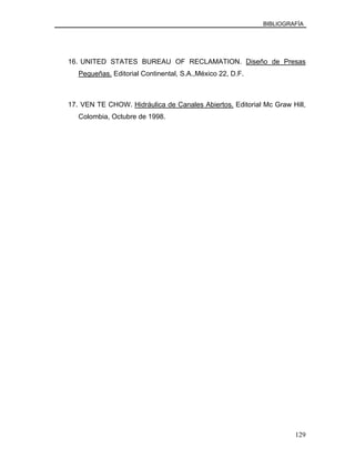 BIBLIOGRAFÍA
16. UNITED STATES BUREAU OF RECLAMATION. Diseño de Presas
Pequeñas. Editorial Continental, S.A.,México 22, D.F.
17. VEN TE CHOW. Hidráulica de Canales Abiertos. Editorial Mc Graw Hill,
Colombia, Octubre de 1998.
129
 