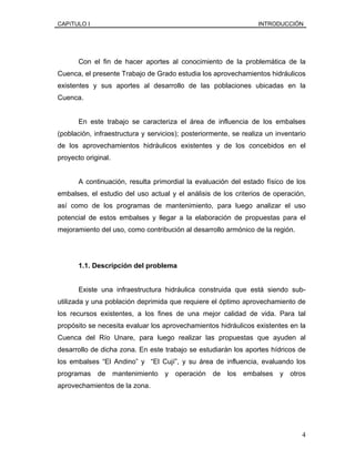 CAPíTULO I INTRODUCCIÓN
Con el fin de hacer aportes al conocimiento de la problemática de la
Cuenca, el presente Trabajo de Grado estudia los aprovechamientos hidráulicos
existentes y sus aportes al desarrollo de las poblaciones ubicadas en la
Cuenca.
En este trabajo se caracteriza el área de influencia de los embalses
(población, infraestructura y servicios); posteriormente, se realiza un inventario
de los aprovechamientos hidráulicos existentes y de los concebidos en el
proyecto original.
A continuación, resulta primordial la evaluación del estado físico de los
embalses, el estudio del uso actual y el análisis de los criterios de operación,
así como de los programas de mantenimiento, para luego analizar el uso
potencial de estos embalses y llegar a la elaboración de propuestas para el
mejoramiento del uso, como contribución al desarrollo armónico de la región.
1.1. Descripción del problema
Existe una infraestructura hidráulica construida que está siendo sub-
utilizada y una población deprimida que requiere el óptimo aprovechamiento de
los recursos existentes, a los fines de una mejor calidad de vida. Para tal
propósito se necesita evaluar los aprovechamientos hidráulicos existentes en la
Cuenca del Río Unare, para luego realizar las propuestas que ayuden al
desarrollo de dicha zona. En este trabajo se estudiarán los aportes hídricos de
los embalses “El Andino” y “El Cují”, y su área de influencia, evaluando los
programas de mantenimiento y operación de los embalses y otros
aprovechamientos de la zona.
4
 
