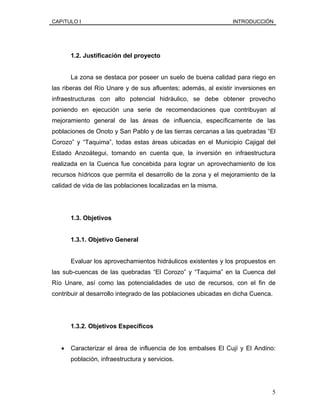 CAPíTULO I INTRODUCCIÓN
1.2. Justificación del proyecto
La zona se destaca por poseer un suelo de buena calidad para riego en
las riberas del Río Unare y de sus afluentes; además, al existir inversiones en
infraestructuras con alto potencial hidráulico, se debe obtener provecho
poniendo en ejecución una serie de recomendaciones que contribuyan al
mejoramiento general de las áreas de influencia, específicamente de las
poblaciones de Onoto y San Pablo y de las tierras cercanas a las quebradas “El
Corozo” y “Taquima”, todas estas áreas ubicadas en el Municipio Cajigal del
Estado Anzoátegui, tomando en cuenta que, la inversión en infraestructura
realizada en la Cuenca fue concebida para lograr un aprovechamiento de los
recursos hídricos que permita el desarrollo de la zona y el mejoramiento de la
calidad de vida de las poblaciones localizadas en la misma.
1.3. Objetivos
1.3.1. Objetivo General
Evaluar los aprovechamientos hidráulicos existentes y los propuestos en
las sub-cuencas de las quebradas “El Corozo” y “Taquima” en la Cuenca del
Río Unare, así como las potencialidades de uso de recursos, con el fin de
contribuir al desarrollo integrado de las poblaciones ubicadas en dicha Cuenca.
1.3.2. Objetivos Específicos
• Caracterizar el área de influencia de los embalses El Cují y El Andino:
población, infraestructura y servicios.
5
 
