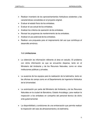 CAPíTULO I INTRODUCCIÓN
• Realizar inventario de los aprovechamientos hidráulicos existentes y las
características concebidas en el proyecto original.
• Evaluar el estado físico de los embalses.
• Evaluar el uso actual de los embalses.
• Analizar los criterios de operación de los embalses.
• Revisar los programas de mantenimiento de los embalses.
• Analizar el uso potencial de los embalses.
• Realizar una propuesta para el mejoramiento del uso que contribuya al
desarrollo armónico.
1.4. Limitaciones
• La obtención de información referente al área en estudio. El problema
con dicha información es que se encuentra dispersa, tanto en el
Ministerio del Ambiente y de los Recursos Naturales, como en otras
instituciones públicas y privadas.
• La ausencia de los equipos para la realización de la batimetría, tanto en
las oficinas de campo como en el Departamento de Ingeniería Hidráulica
de la Universidad.
• La autorización por parte del Ministerio del Ambiente y de los Recursos
Naturales en la ciudad de Barcelona, Estado Anzoátegui, para realizar la
inspección a los embalses en compañía del personal técnico de dicho
ente gubernamental.
• La disponibilidad y condiciones de una embarcación que permita realizar
la inspección del vaso de almacenamiento y la batimetría.
6
 