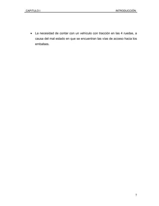 CAPíTULO I INTRODUCCIÓN
• La necesidad de contar con un vehículo con tracción en las 4 ruedas, a
causa del mal estado en que se encuentran las vías de acceso hacia los
embalses.
7
 