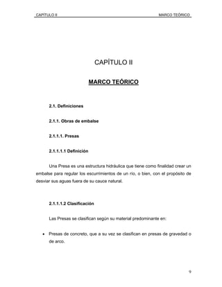CAPÍTULO II MARCO TEÓRICO
CAPÍTULO II
MARCO TEÓRICO
2.1. Definiciones
2.1.1. Obras de embalse
2.1.1.1. Presas
2.1.1.1.1 Definición
Una Presa es una estructura hidráulica que tiene como finalidad crear un
embalse para regular los escurrimientos de un río, o bien, con el propósito de
desviar sus aguas fuera de su cauce natural.
2.1.1.1.2 Clasificación
Las Presas se clasifican según su material predominante en:
• Presas de concreto, que a su vez se clasifican en presas de gravedad o
de arco.
9
 
