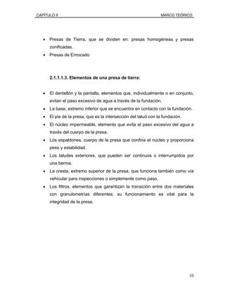 CAPÍTULO II MARCO TEÓRICO
• Presas de Tierra, que se dividen en: presas homogéneas y presas
zonificadas.
• Presas de Enrocado
2.1.1.1.3. Elementos de una presa de tierra:
• El dentellón y la pantalla, elementos que, individualmente o en conjunto,
evitan el paso excesivo de agua a través de la fundación.
• La base, extremo inferior que se encuentra en contacto con la fundación.
• El pie de la presa, que es la intersección del talud con la fundación.
• El núcleo impermeable, elemento que evita el paso excesivo del agua a
través del cuerpo de la presa.
• Los espaldones, cuerpo de la presa que confina el núcleo y proporciona
peso y estabilidad.
• Los taludes exteriores, que pueden ser continuos o interrumpidos por
una berma.
• La cresta, extremo superior de la presa, que funciona también como vía
vehicular para inspecciones o simplemente como paso.
• Los filtros, elementos que garantizan la transición entre dos materiales
con granulometrías diferentes; su funcionamiento es vital para la
integridad de la presa.
10
 