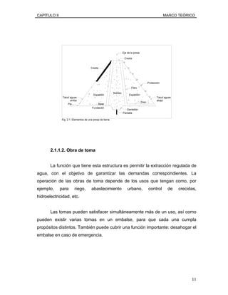 CAPÍTULO II MARCO TEÓRICO
Fig. 2.1. Elementos de una presa de tierra.
Pantalla
Dentellón
Fundación
Base
Talud aguas
arriba
Pie
Eje de la presa
Cresta
Espaldón Espaldón
Filtro
Dren
Talud aguas
abajo
Protección
Cresta
Núcleo
2.1.1.2. Obra de toma
La función que tiene esta estructura es permitir la extracción regulada de
agua, con el objetivo de garantizar las demandas correspondientes. La
operación de las obras de toma depende de los usos que tengan como, por
ejemplo, para riego, abastecimiento urbano, control de crecidas,
hidroelectricidad, etc.
Las tomas pueden satisfacer simultáneamente más de un uso, así como
pueden existir varias tomas en un embalse, para que cada una cumpla
propósitos distintos. También puede cubrir una función importante: desahogar el
embalse en caso de emergencia.
11
 