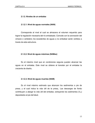 CAPÍTULO II MARCO TEÓRICO
2.1.2. Niveles de un embalse
2.1.2.1. Nivel de aguas normales (NAN)
Corresponde al nivel al cual se almacena el volumen requerido para
lograr la regulación necesaria del río embalsado. Coincide con la coronación del
cimacio o vertedero; los excedentes de aguas a no embalsar serán vertidos a
través de esta estructura.
2.1.2.2. Nivel de aguas máximas (NAMax)
Es el máximo nivel que en condiciones seguras pueden alcanzar las
aguas en el embalse. Este nivel se obtiene al transitar por el embalse la
creciente de diseño.
2.1.2.3. Nivel de aguas muertas (NAM)
Es el nivel máximo estimado que alcanzan los sedimentos a pie de
presa, y el cual indica la vida útil de la presa,. Las descargas de fondo
contribuyen a alargar la vida útil del embalse, extrayendo los sedimentos (Vm)
depositados al pie del talud.
15
 