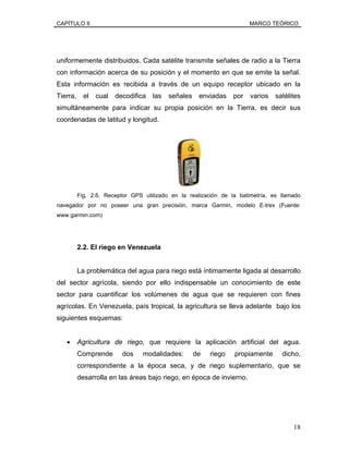 CAPÍTULO II MARCO TEÓRICO
uniformemente distribuidos. Cada satélite transmite señales de radio a la Tierra
con información acerca de su posición y el momento en que se emite la señal.
Esta información es recibida a través de un equipo receptor ubicado en la
Tierra, el cual decodifica las señales enviadas por varios satélites
simultáneamente para indicar su propia posición en la Tierra, es decir sus
coordenadas de latitud y longitud.
Fig. 2.6. Receptor GPS utilizado en la realización de la batimetría, es llamado
navegador por no poseer una gran precisión, marca Garmin, modelo E-trex (Fuente:
www.garmin.com)
2.2. El riego en Venezuela
La problemática del agua para riego está íntimamente ligada al desarrollo
del sector agrícola, siendo por ello indispensable un conocimiento de este
sector para cuantificar los volúmenes de agua que se requieren con fines
agrícolas. En Venezuela, país tropical, la agricultura se lleva adelante bajo los
siguientes esquemas:
• Agricultura de riego, que requiere la aplicación artificial del agua.
Comprende dos modalidades: de riego propiamente dicho,
correspondiente a la época seca, y de riego suplementario, que se
desarrolla en las áreas bajo riego, en época de invierno.
18
 