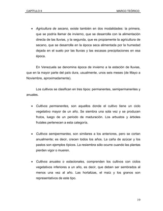CAPÍTULO II MARCO TEÓRICO
• Agricultura de secano, existe también en dos modalidades: la primera,
que se podría llamar de invierno, que se desarrolla con la alimentación
directa de las lluvias, y la segunda, que es propiamente la agricultura de
secano, que se desarrolla en la época seca alimentada por la humedad
dejada en el suelo por las lluvias y las escasas precipitaciones en esa
época.
En Venezuela se denomina época de invierno a la estación de lluvias,
que en la mayor parte del país dura, usualmente, unos seis meses (de Mayo a
Noviembre, aproximadamente).
Los cultivos se clasifican en tres tipos: permanentes, semipermanentes y
anuales.
• Cultivos permanentes, son aquellos donde el cultivo tiene un ciclo
vegetativo mayor de un año. Se siembra una sola vez y se producen
frutos, luego de un periodo de maduración. Los arbustos y árboles
frutales pertenecen a esta categoría.
• Cultivos semipermantes, son similares a los anteriores, pero se cortan
anualmente; es decir, crecen todos los años. La caña de azúcar y los
pastos son ejemplos típicos. La resiembra sólo ocurre cuando las plantas
pierden vigor o mueren.
• Cultivos anuales o estacionales, comprenden los cultivos con ciclos
vegetativos inferiores a un año, es decir, que deben ser sembrados al
menos una vez al año. Las hortalizas, el maíz y los granos son
representativos de este tipo.
19
 