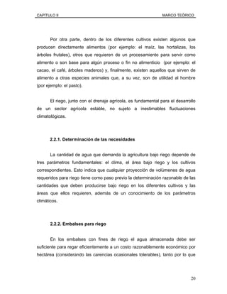 CAPÍTULO II MARCO TEÓRICO
Por otra parte, dentro de los diferentes cultivos existen algunos que
producen directamente alimentos (por ejemplo: el maíz, las hortalizas, los
árboles frutales), otros que requieren de un procesamiento para servir como
alimento o son base para algún proceso o fin no alimenticio (por ejemplo: el
cacao, el café, árboles maderos) y, finalmente, existen aquellos que sirven de
alimento a otras especies animales que, a su vez, son de utilidad al hombre
(por ejemplo: el pasto).
El riego, junto con el drenaje agrícola, es fundamental para el desarrollo
de un sector agrícola estable, no sujeto a inestimables fluctuaciones
climatológicas.
2.2.1. Determinación de las necesidades
La cantidad de agua que demanda la agricultura bajo riego depende de
tres parámetros fundamentales: el clima, el área bajo riego y los cultivos
correspondientes. Esto indica que cualquier proyección de volúmenes de agua
requeridos para riego tiene como paso previo la determinación razonable de las
cantidades que deben producirse bajo riego en los diferentes cultivos y las
áreas que ellos requieren, además de un conocimiento de los parámetros
climáticos.
2.2.2. Embalses para riego
En los embalses con fines de riego el agua almacenada debe ser
suficiente para regar eficientemente a un costo razonablemente económico por
hectárea (considerando las carencias ocasionales tolerables), tanto por lo que
20
 