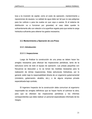 CAPÍTULO II MARCO TEÓRICO
toca a la inversión de capital, como al costo de operación, mantenimiento y
reposiciones de equipos. La calidad de agua debe ser tal que no sea peligrosa
para los cultivos o para los suelos en que vaya a usarse. Si el sistema de
distribución va a funcionar por gravedad, el vaso debe quedar lo
suficientemente alto con relación a la superficie regada para que exista la carga
hidráulica suficiente para obtener los gastos necesarios.
2.3. Mantenimiento y Operación de una Presa
2.3.1. Introducción
2.3.1.1. Inspecciones
Luego de finalizar la construcción de una presa se deben hacer los
arreglos necesarios para efectuar las inspecciones periódicas, tanto de la
estructura como de todo el equipo de operación. Las presas pequeñas con
frecuencia se descuidan y no se toman las medidas necesarias para la
realización de dichas inspecciones. Estas estructuras hidráulicas, por lo
general, están bajo la responsabilidad directa de un organismo gubernamental
(ministerio, gobernación, alcaldía, etc.), o de alguna empresa privada
especializada bajo contrato.
El Ingeniero Inspector de la construcción debe comunicar al organismo
responsable los arreglos definitivos que se hayan hecho al culminar la obra,
para que se efectúen las inspecciones periódicas y los informes
correspondientes que debe realizar un personal especializado informado de los
riesgos.
21
 