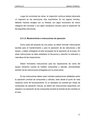 CAPÍTULO II MARCO TEÓRICO
Luego de concluidas las obras, la inspección continua deberá efectuarla
un ingeniero en las estructuras más importantes. En los lugares remotos,
deberán hacerse arreglos con un forestal, con algún funcionario de menor
categoría del municipio o con algún campesino cercano para la inspección de
las pequeñas estructuras.
2.3.1.2. Mantenimiento e instrucciones de operación
Como parte del proyecto de una presa, se deben formular instrucciones
escritas para el mantenimiento y para la operación de las estructuras y del
equipo, y deben entregarse al ente encargado de la operación de la presa. En
estas instrucciones se debe establecer la frecuencia y describir la extensión y
naturaleza de las inspecciones.
Deben formularse instrucciones para las reparaciones de rutina del
equipo mecánico cuando se instalan compuertas y válvulas, acompañadas
también de las instrucciones entregadas por la constructora.
En las instrucciones deben estar incluidas explicaciones detalladas sobre
la operación correcta de compuertas y válvulas, tanto desde el punto de vista
mecánico como de funcionamiento. Si un aliviadero se controla por medio de
compuertas de operación manual, se deben dar instrucciones específicas con
respecto a la operación de las compuertas durante la entrada de las crecidas en
el vaso.
22
 