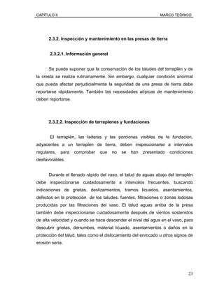 CAPÍTULO II MARCO TEÓRICO
2.3.2. Inspección y mantenimiento en las presas de tierra
2.3.2.1. Información general
Se puede suponer que la conservación de los taludes del terraplén y de
la cresta se realiza rutinariamente. Sin embargo, cualquier condición anormal
que pueda afectar perjudicialmente la seguridad de una presa de tierra debe
reportarse rápidamente. También las necesidades atípicas de mantenimiento
deben reportarse.
2.3.2.2. Inspección de terraplenes y fundaciones
El terraplén, las laderas y las porciones visibles de la fundación,
adyacentes a un terraplén de tierra, deben inspeccionarse a intervalos
regulares, para comprobar que no se han presentado condiciones
desfavorables.
Durante el llenado rápido del vaso, el talud de aguas abajo del terraplén
debe inspeccionarse cuidadosamente a intervalos frecuentes, buscando
indicaciones de grietas, deslizamientos, tramos licuados, asentamientos,
defectos en la protección de los taludes, fuentes, filtraciones o zonas lodosas
producidas por las filtraciones del vaso. El talud aguas arriba de la presa
también debe inspeccionarse cuidadosamente después de vientos sostenidos
de alta velocidad y cuando se hace descender el nivel del agua en el vaso, para
descubrir grietas, derrumbes, material licuado, asentamientos o daños en la
protección del talud, tales como el dislocamiento del enrocado u otros signos de
erosión seria.
23
 