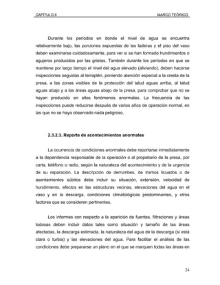CAPÍTULO II MARCO TEÓRICO
Durante los períodos en donde el nivel de agua se encuentra
relativamente bajo, las porciones expuestas de las laderas y el piso del vaso
deben examinarse cuidadosamente, para ver si se han formado hundimientos o
agujeros producidos por las grietas. También durante los períodos en que se
mantiene por largo tiempo el nivel del agua elevado (aliviando), deben hacerse
inspecciones seguidas al terraplén, poniendo atención especial a la cresta de la
presa, a las zonas visibles de la protección del talud aguas arriba, al talud
aguas abajo y a las áreas aguas abajo de la presa, para comprobar que no se
hayan producido en ellos fenómenos anormales. La frecuencia de las
inspecciones puede reducirse después de varios años de operación normal, en
las que no se haya observado nada peligroso.
2.3.2.3. Reporte de acontecimientos anormales
La ocurrencia de condiciones anormales debe reportarse inmediatamente
a la dependencia responsable de la operación o al propietario de la presa, por
carta, teléfono o radio, según la naturaleza del acontecimiento y de la urgencia
de su reparación. La descripción de derrumbes, de tramos licuados o de
asentamientos súbitos debe incluir su situación, extensión, velocidad de
hundimiento, efectos en las estructuras vecinas, elevaciones del agua en el
vaso y en la descarga, condiciones climatológicas predominantes, y otros
factores que se consideren pertinentes.
Los informes con respecto a la aparición de fuentes, filtraciones y áreas
lodosas deben incluir datos tales como situación y tamaño de las áreas
afectadas, la descarga estimada, la naturaleza del agua de la descarga (si está
clara o turbia) y las elevaciones del agua. Para facilitar el análisis de las
condiciones debe prepararse un plano en el que se marquen todas las áreas en
24
 