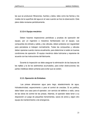 CAPÍTULO II MARCO TEÓRICO
las que se produzcan filtraciones, fuentes y datos, tales como las fechas y los
niveles de la superficie del agua en el vaso cuando se hizo la observación. Este
plano debe revisarse periódicamente.
2.3.2.4. Equipo mecánico
Deben hacerse inspecciones periódicas y pruebas de operación del
equipo, por un ingeniero o mecánico familiarizado con el equipo. Las
compuertas de entrada y salida, y las válvulas, deben probarse con regularidad
para percatarse si trabajan normalmente. Todas las compuertas y válvulas
deben operarse cuando menos anualmente, para determinar si están en buenas
condiciones de operación. El equipo mecánico debe lubricarse y repararse de
acuerdo con las instrucciones del fabricante.
Durante la inspección se debe asegurar la eliminación de las basuras de
las rejillas y la de los sedimentos acumulados, para evitar obstrucciones; las
partes metálicas deben pintarse para evitar que se oxiden.
2.3.3. Operación de Embalses
Las presas almacenan agua para riego, abastecimiento de agua,
hidroelectricidad, esparcimiento o para el control de crecidas. Si se justifica,
debe haber una casa para el operador, con servicio de teléfono o radio, cerca
de las obras de control de las presas. Además, el operador debe tener a su
disposición un juego de pequeñas herramientas, sacos de arena y algún otro
equipo de mantenimiento o de emergencia.
25
 