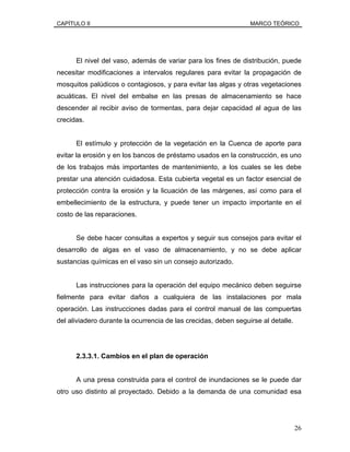 CAPÍTULO II MARCO TEÓRICO
El nivel del vaso, además de variar para los fines de distribución, puede
necesitar modificaciones a intervalos regulares para evitar la propagación de
mosquitos palúdicos o contagiosos, y para evitar las algas y otras vegetaciones
acuáticas. El nivel del embalse en las presas de almacenamiento se hace
descender al recibir aviso de tormentas, para dejar capacidad al agua de las
crecidas.
El estímulo y protección de la vegetación en la Cuenca de aporte para
evitar la erosión y en los bancos de préstamo usados en la construcción, es uno
de los trabajos más importantes de mantenimiento, a los cuales se les debe
prestar una atención cuidadosa. Esta cubierta vegetal es un factor esencial de
protección contra la erosión y la licuación de las márgenes, así como para el
embellecimiento de la estructura, y puede tener un impacto importante en el
costo de las reparaciones.
Se debe hacer consultas a expertos y seguir sus consejos para evitar el
desarrollo de algas en el vaso de almacenamiento, y no se debe aplicar
sustancias químicas en el vaso sin un consejo autorizado.
Las instrucciones para la operación del equipo mecánico deben seguirse
fielmente para evitar daños a cualquiera de las instalaciones por mala
operación. Las instrucciones dadas para el control manual de las compuertas
del aliviadero durante la ocurrencia de las crecidas, deben seguirse al detalle.
2.3.3.1. Cambios en el plan de operación
A una presa construida para el control de inundaciones se le puede dar
otro uso distinto al proyectado. Debido a la demanda de una comunidad esa
26
 